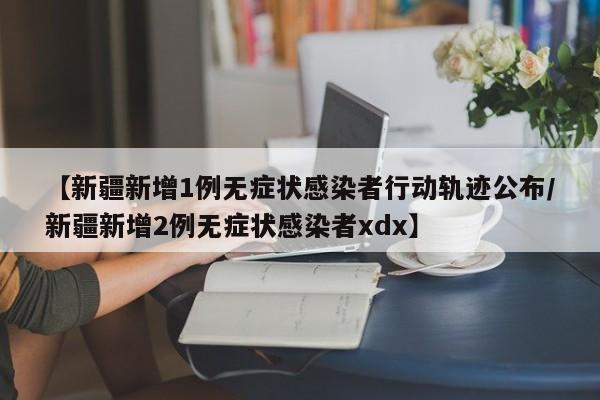 【新疆新增1例无症状感染者行动轨迹公布/新疆新增2例无症状感染者xdx】