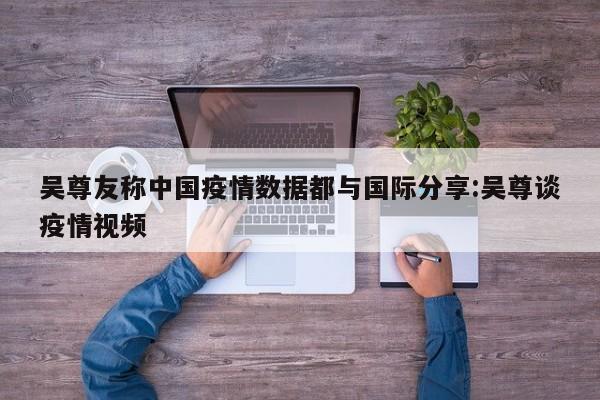吴尊友称中国疫情数据都与国际分享:吴尊谈疫情视频