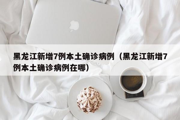 黑龙江新增7例本土确诊病例(黑龙江新增7例本土确诊病例在哪)