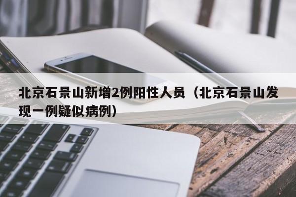 北京石景山新增2例阳性人员(北京石景山发现一例疑似病例)