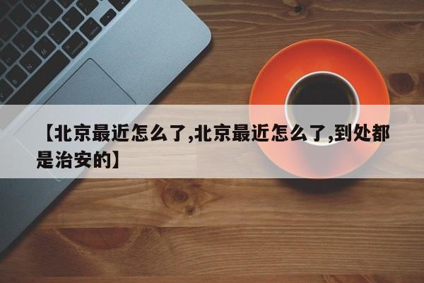 【北京最近怎么了,北京最近怎么了,到处都是治安的】