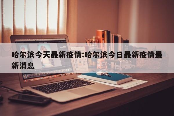 哈尔滨今天最新疫情:哈尔滨今日最新疫情最新消息