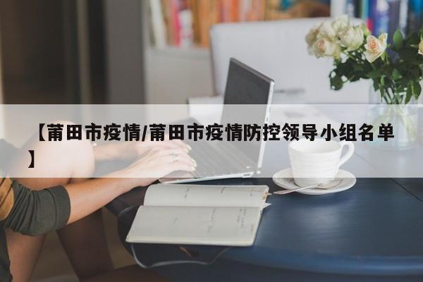 【莆田市疫情/莆田市疫情防控领导小组名单】