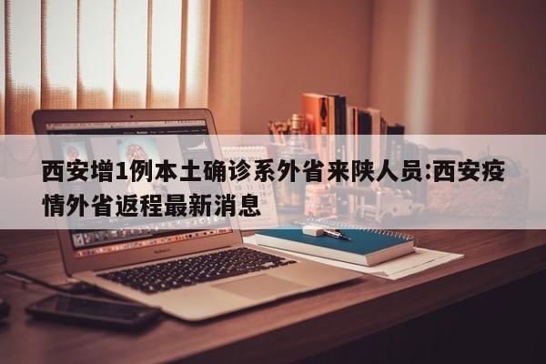 西安增1例本土确诊系外省来陕人员:西安疫情外省返程最新消息
