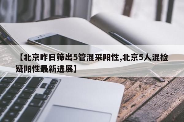 【北京昨日筛出5管混采阳性,北京5人混检疑阳性最新进展】