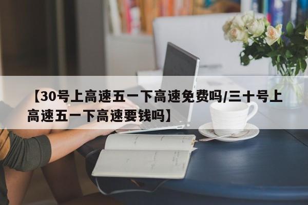 【30号上高速五一下高速免费吗/三十号上高速五一下高速要钱吗】