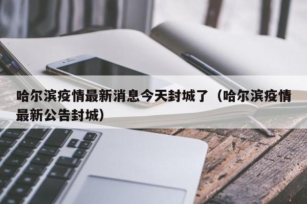 哈尔滨疫情最新消息今天封城了(哈尔滨疫情最新公告封城)