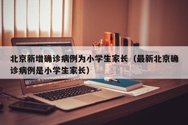 北京新增确诊病例为小学生家长(最新北京确诊病例是小学生家长)