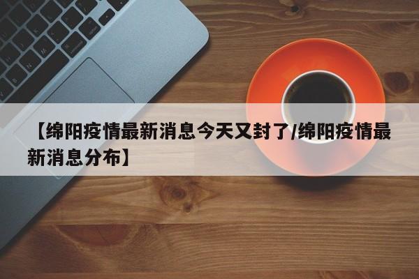 【绵阳疫情最新消息今天又封了/绵阳疫情最新消息分布】