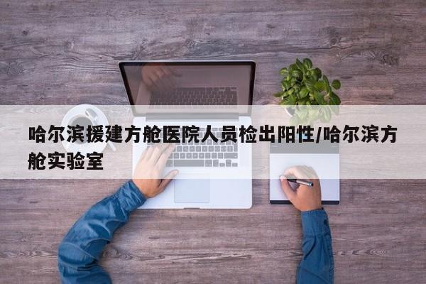 哈尔滨援建方舱医院人员检出阳性/哈尔滨方舱实验室