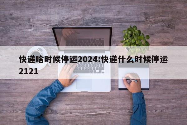 快递啥时候停运2024:快递什么时候停运2121