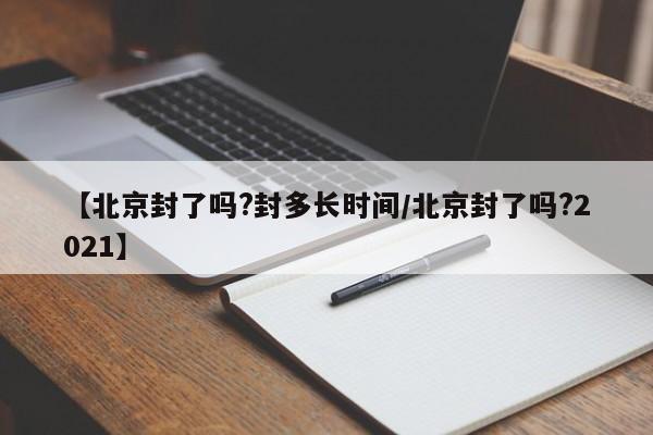 【北京封了吗?封多长时间/北京封了吗?2021】
