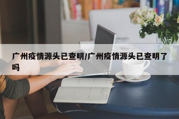 广州疫情源头已查明/广州疫情源头已查明了吗
