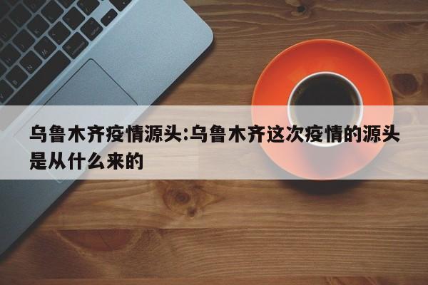 乌鲁木齐疫情源头:乌鲁木齐这次疫情的源头是从什么来的