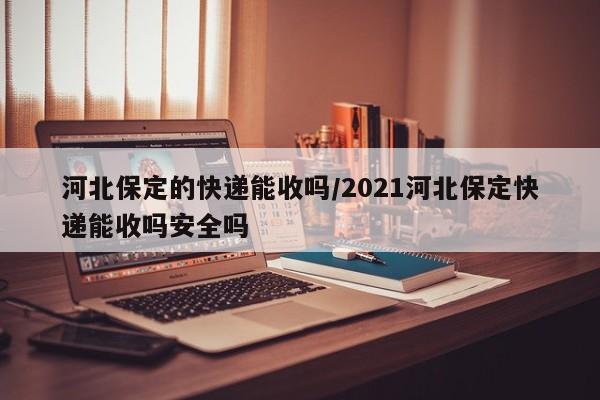 河北保定的快递能收吗/2021河北保定快递能收吗安全吗