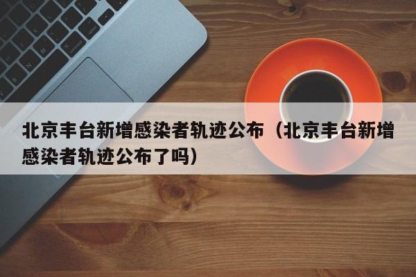 北京丰台新增感染者轨迹公布(北京丰台新增感染者轨迹公布了吗)