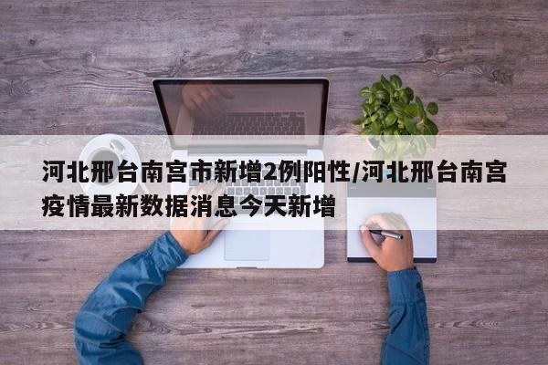 河北邢台南宫市新增2例阳性/河北邢台南宫疫情最新数据消息今天新增