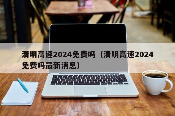 清明高速2024免费吗(清明高速2024免费吗最新消息)
