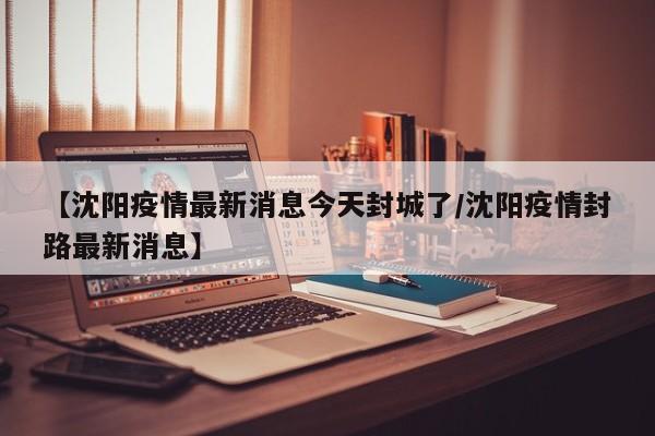 【沈阳疫情最新消息今天封城了/沈阳疫情封路最新消息】