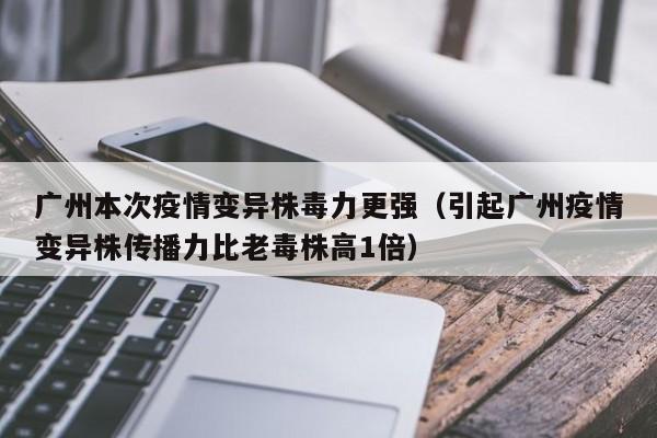 广州本次疫情变异株毒力更强(引起广州疫情变异株传播力比老毒株高1倍)