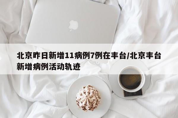 北京昨日新增11病例7例在丰台/北京丰台新增病例活动轨迹
