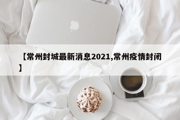 【常州封城最新消息2021,常州疫情封闭】