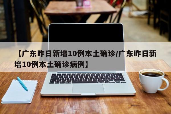 【广东昨日新增10例本土确诊/广东昨日新增10例本土确诊病例】