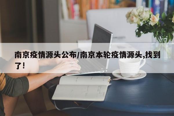 南京疫情源头公布/南京本轮疫情源头,找到了!