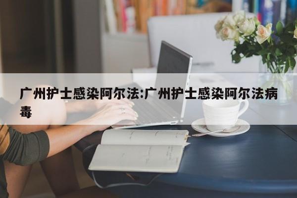 广州护士感染阿尔法:广州护士感染阿尔法病毒
