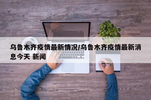 乌鲁木齐疫情最新情况/乌鲁木齐疫情最新消息今天 新闻