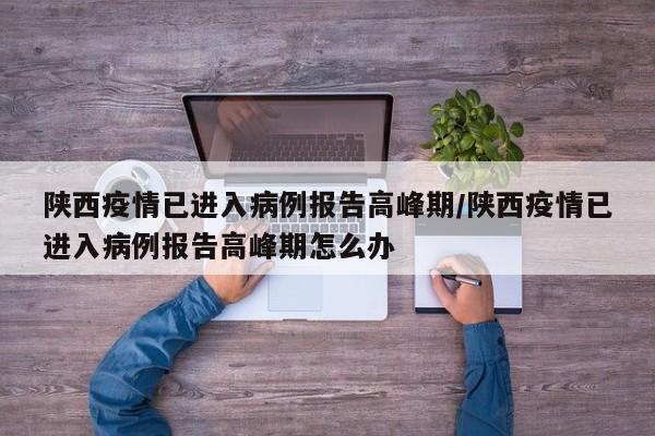 陕西疫情已进入病例报告高峰期/陕西疫情已进入病例报告高峰期怎么办