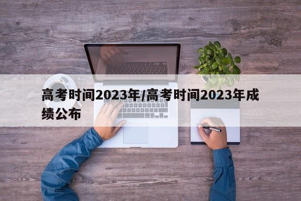 高考时间2023年/高考时间2023年成绩公布