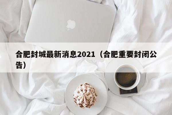 合肥封城最新消息2021(合肥重要封闭公告)