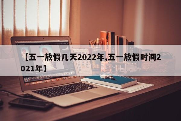 【五一放假几天2022年,五一放假时间2021年】